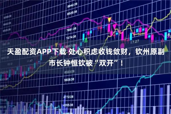 天盈配资APP下载 处心积虑收钱敛财，钦州原副市长钟恒钦被“双开”！