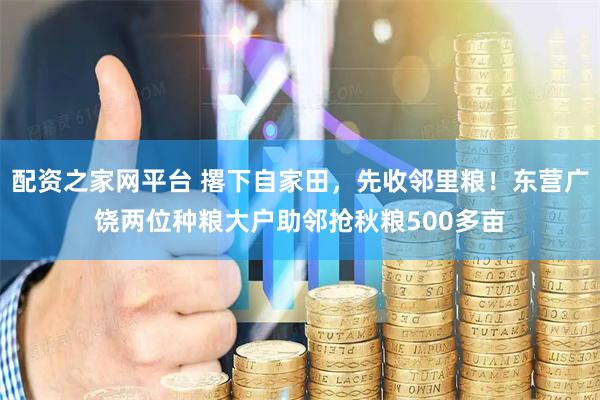 配资之家网平台 撂下自家田，先收邻里粮！东营广饶两位种粮大户助邻抢秋粮500多亩