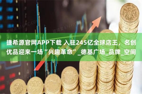 捷希源官网APP下载 入驻245亿全球店王,名创优品迎来一场“兴趣革命”_德基广场_品牌_空间