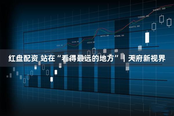 红盘配资 站在“看得最远的地方”|天府新视界