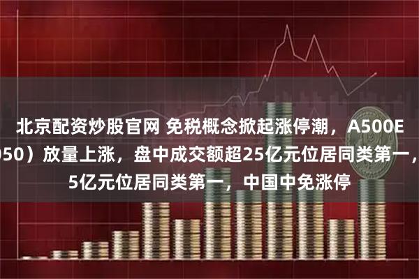 北京配资炒股官网 免税概念掀起涨停潮,A500ETF基金(512050)放量上涨,盘中成交额超25亿元位居同类第一,中国中免涨停