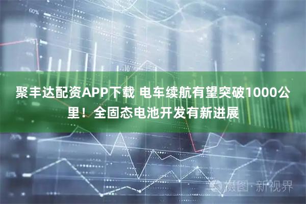 聚丰达配资APP下载 电车续航有望突破1000公里!全固态电池开发有新进展