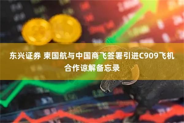 东兴证券 柬国航与中国商飞签署引进C909飞机合作谅解备忘录