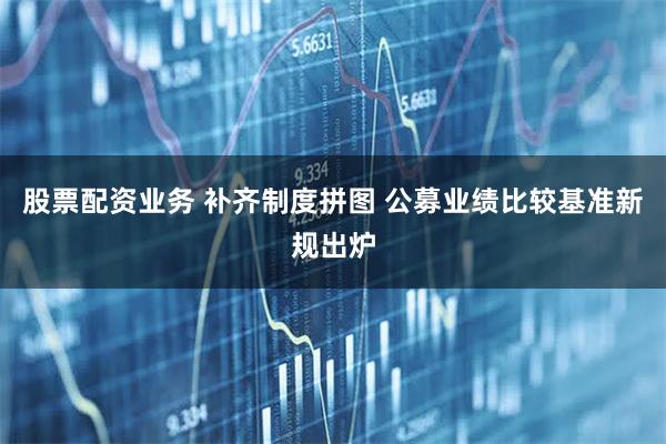 股票配资业务 补齐制度拼图 公募业绩比较基准新规出炉
