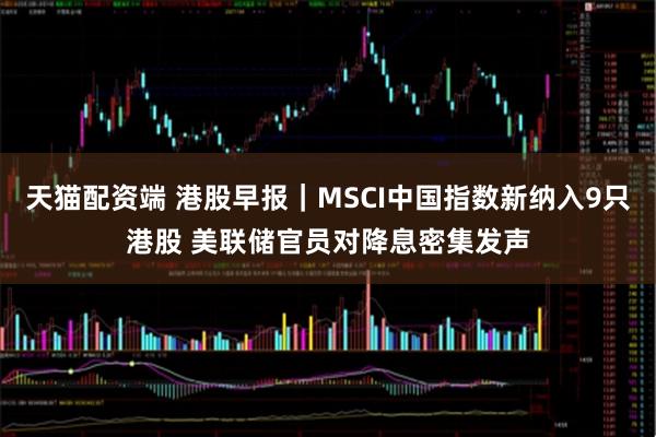 天猫配资端 港股早报|MSCI中国指数新纳入9只港股 美联储官员对降息密集发声