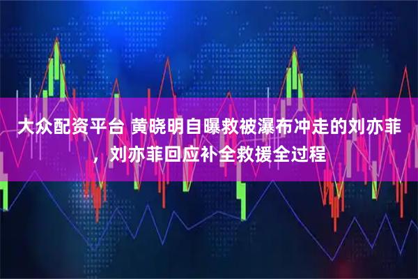 大众配资平台 黄晓明自曝救被瀑布冲走的刘亦菲，刘亦菲回应补全救援全过程