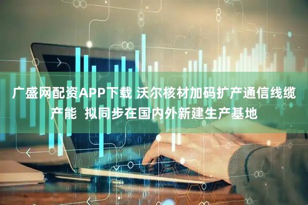 广盛网配资APP下载 沃尔核材加码扩产通信线缆产能  拟同步在国内外新建生产基地