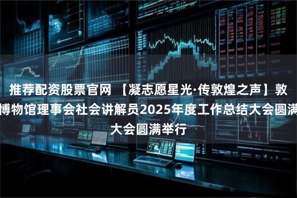 推荐配资股票官网 【凝志愿星光·传敦煌之声】敦煌市博物馆理事会社会讲解员2025年度工作总结大会圆满举行