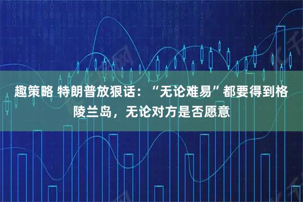 趣策略 特朗普放狠话：“无论难易”都要得到格陵兰岛，无论对方是否愿意