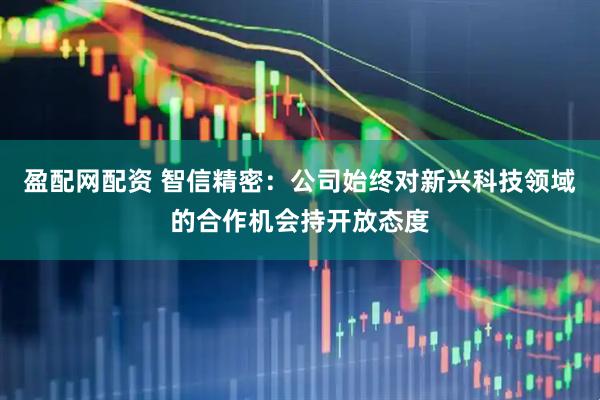 盈配网配资 智信精密：公司始终对新兴科技领域的合作机会持开放态度