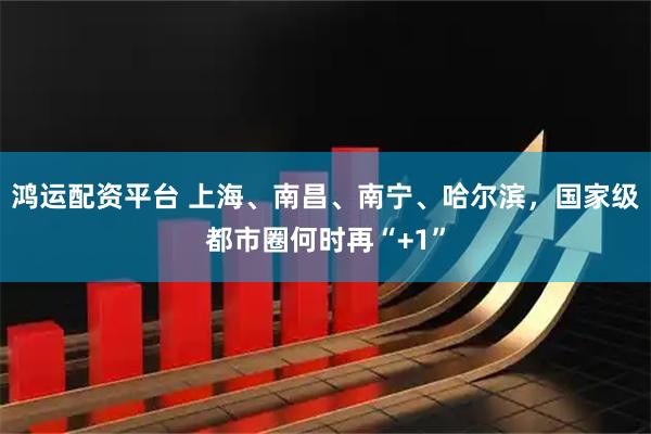 鸿运配资平台 上海、南昌、南宁、哈尔滨，国家级都市圈何时再“+1”